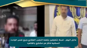 عاجل اليوم.. ضبط شقيقين بتهمة النصب العقاري وبيع نفس الوحدة السكنية لأكثر من مشتري بالقاهرة